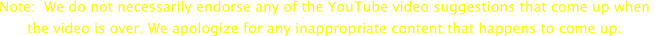 Note:  We do not necessarily endorse any of the YouTube video suggestions that come up when  the video is over. We apologize for any inappropriate content that happens to come up.